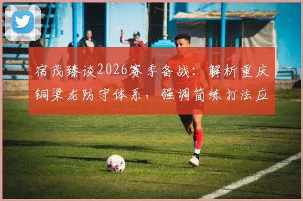 宿茂臻谈2026赛季备战:解析重庆铜梁龙防守体系,强调简练打法应对犀利反击