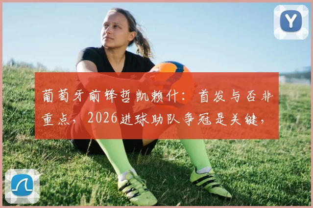 葡萄牙前锋哲凯赖什：首发与否非重点，2026进球助队争冠是关键，解析其稳定心态与战术作用
