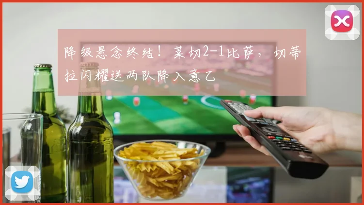 降级悬念终结！莱切2-1比萨，切蒂拉闪耀送两队降入意乙