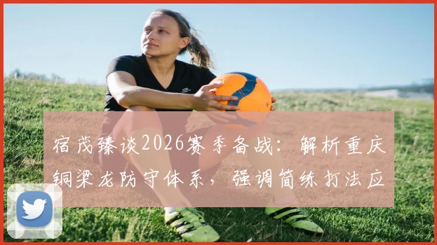 宿茂臻谈2026赛季备战：解析重庆铜梁龙防守体系，强调简练打法应对犀利反击