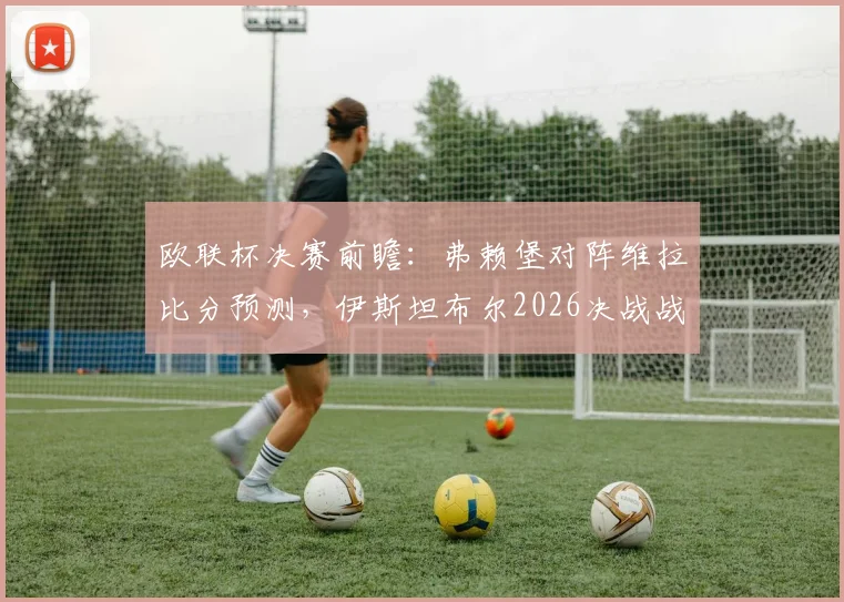 欧联杯决赛前瞻:弗赖堡对阵维拉比分预测,伊斯坦布尔2026决战战术分析与历史交锋全解析