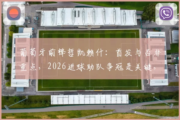 葡萄牙前锋哲凯赖什:首发与否非重点,2026进球助队争冠是关键,解析其稳定心态与战术作用