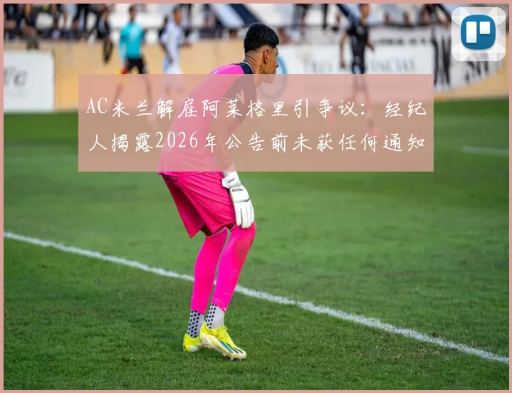 AC米兰解雇阿莱格里引争议：经纪人揭露2026年公告前未获任何通知