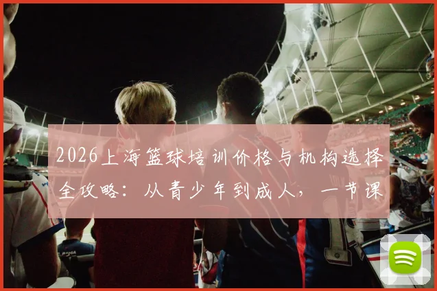 2026上海篮球培训价格与机构选择全攻略：从青少年到成人，一节课多少钱、怎么挑不踩坑