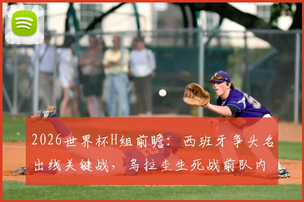 2026世界杯H组前瞻：西班牙争头名出线关键战，乌拉圭生死战前队内矛盾全解析，附历史交锋深度解读