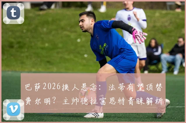 巴萨2026换人悬念：法蒂有望顶替费尔明？主帅德拉富恩特青睐解析