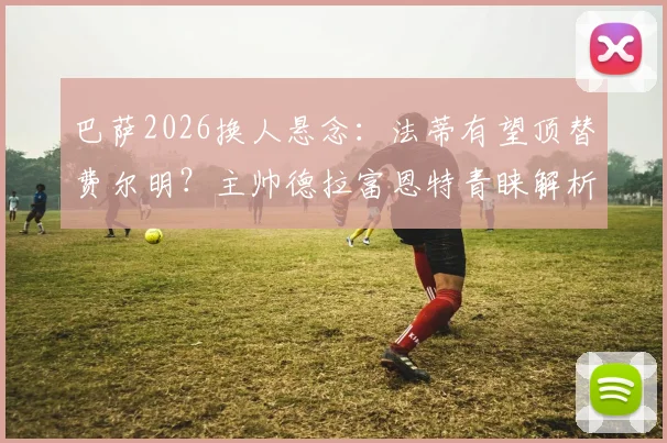 巴萨2026换人悬念：法蒂有望顶替费尔明？主帅德拉富恩特青睐解析