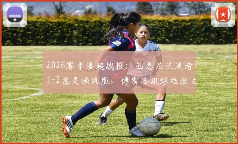 2026赛季澳超战报：西悉尼流浪者1-2惠灵顿凤凰，博雷洛进球难救主，垫底命运已定