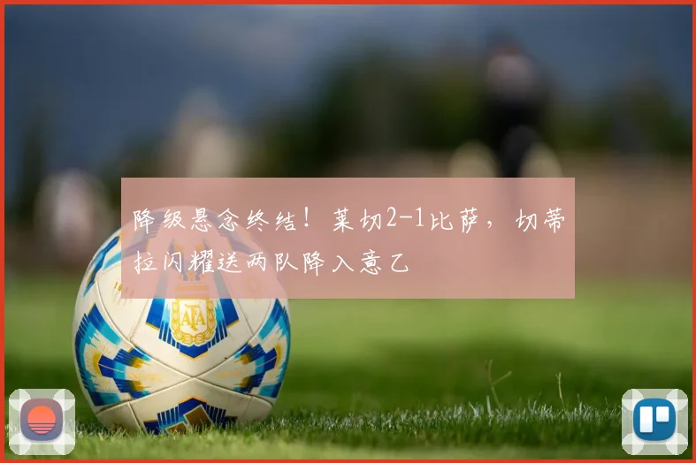 降级悬念终结!莱切2-1比萨,切蒂拉闪耀送两队降入意乙