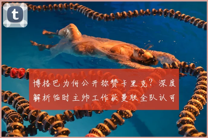 博格巴为何公开称赞卡里克？深度解析临时主帅工作获曼联全队认可的原因，2026赛季前路展望
