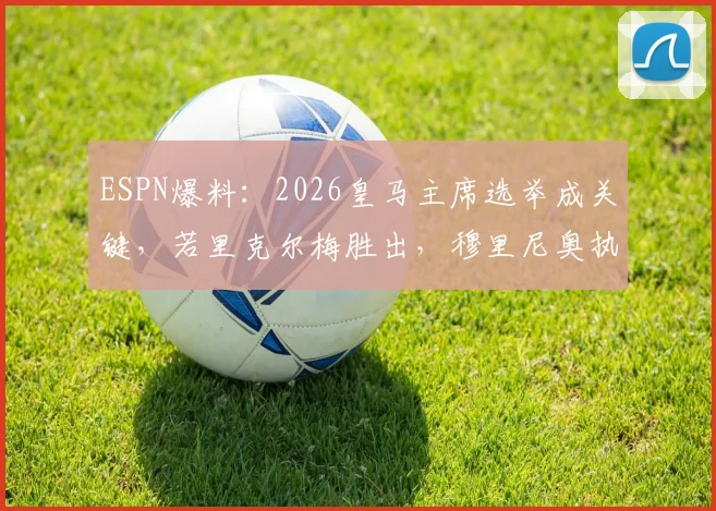 ESPN爆料:2026皇马主席选举成关键,若里克尔梅胜出,穆里尼奥执教计划或告吹