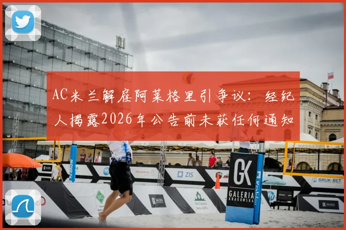 AC米兰解雇阿莱格里引争议:经纪人揭露2026年公告前未获任何通知