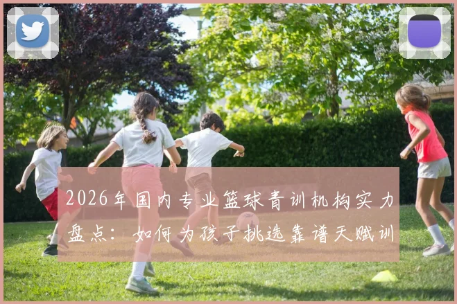 2026年国内专业篮球青训机构实力盘点:如何为孩子挑选靠谱天赋训练营,避免踩坑指南