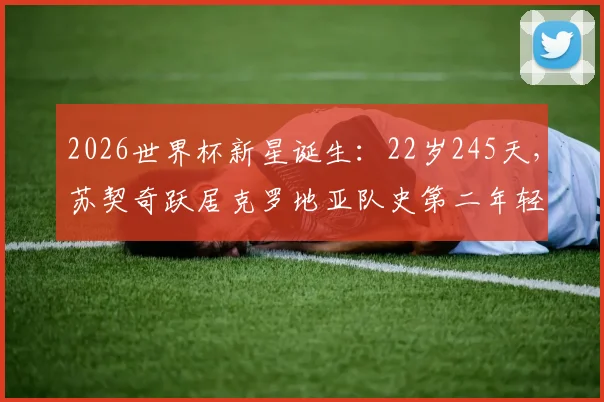 2026世界杯新星诞生：22岁245天，苏契奇跃居克罗地亚队史第二年轻进球者，仅次于传奇！
