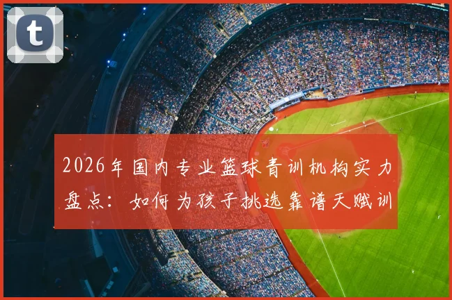 2026年国内专业篮球青训机构实力盘点：如何为孩子挑选靠谱天赋训练营，避免踩坑指南