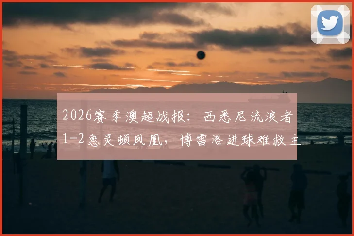 2026赛季澳超战报:西悉尼流浪者1-2惠灵顿凤凰,博雷洛进球难救主,垫底命运已定
