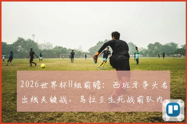 2026世界杯H组前瞻：西班牙争头名出线关键战，乌拉圭生死战前队内矛盾全解析，附历史交锋深度解读