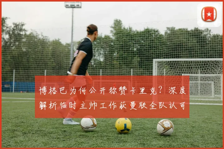 博格巴为何公开称赞卡里克?深度解析临时主帅工作获曼联全队认可的原因,2026赛季前路展望