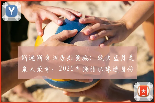 斯通斯含泪告别曼城：效力蓝月是最大荣幸，2026年期待以球迷身份重返伊蒂哈德