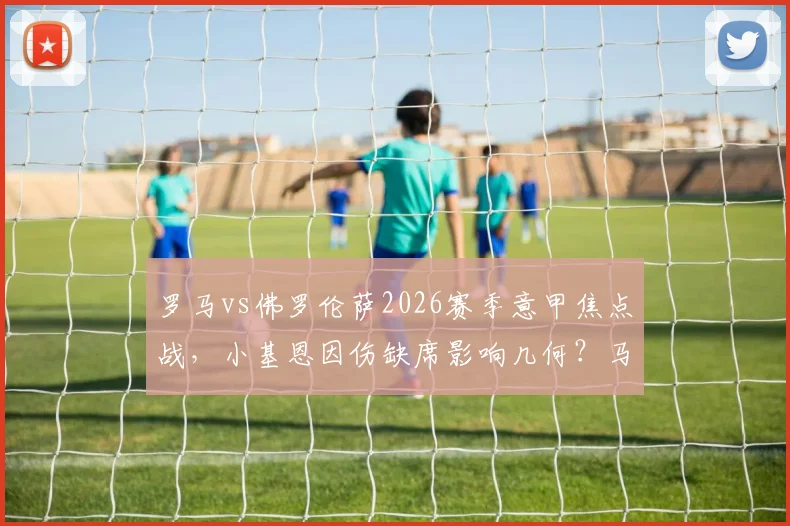 罗马vs佛罗伦萨2026赛季意甲焦点战，小基恩因伤缺席影响几何？马伦、苏莱首发解析