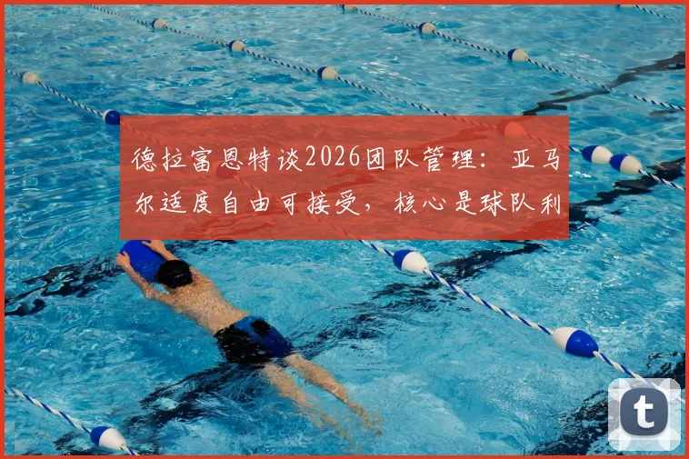 德拉富恩特谈2026团队管理：亚马尔适度自由可接受，核心是球队利益至上