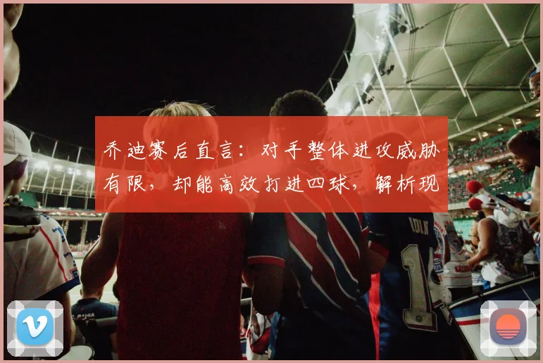乔迪赛后直言:对手整体进攻威胁有限,却能高效打进四球,解析现代足球得分效率关键