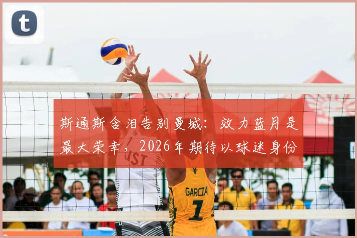 斯通斯含泪告别曼城：效力蓝月是最大荣幸，2026年期待以球迷身份重返伊蒂哈德